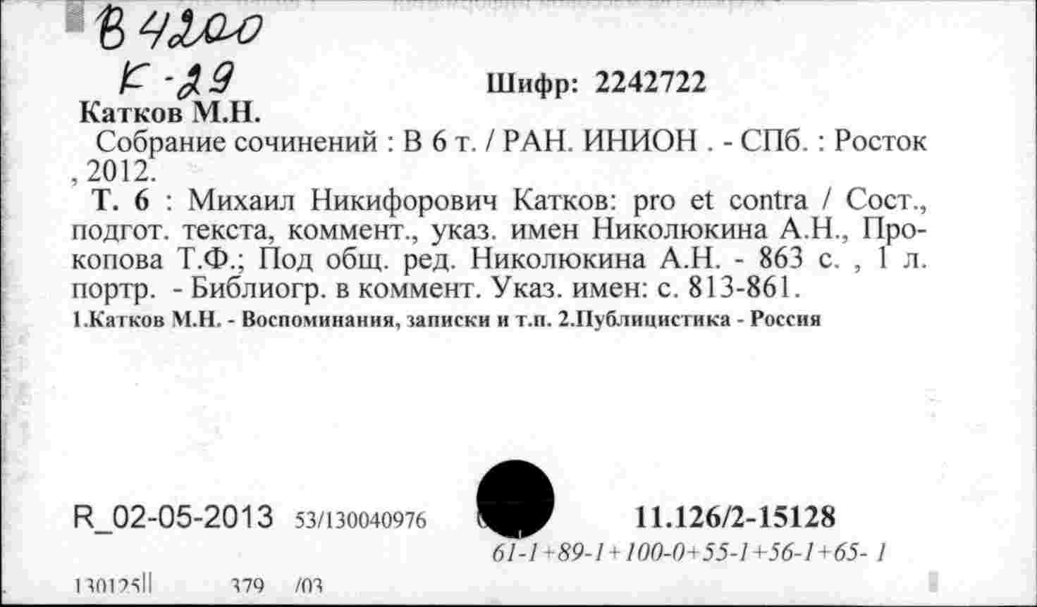 ﻿Е	Шифр: 2242722
Катков М.Н.
Собрание сочинений : В 6 т. / РАН. ИНИОН . - СПб. : Росток ,2012.
Т. 6 : Михаил Никифорович Катков: pro et contra / Сост., подгот. текста, коммент., указ, имен Николюкина А.Н., Прокопова Т.Ф.; Под общ. ред. Николюкина А.Н. - 863 с. , 1 л. портр. - Библиогр. в коммент. Указ, имен: с. 813-861.
1.Катков М.Н. - Воспоминания, записки и т.п. 2.Публицистика - Россия
R_02-05-2013 53/130040976
13012511	379 /03
11.126/2-15128
61-1 +89-1 +100-0+55-1 +56-1 +65- 1